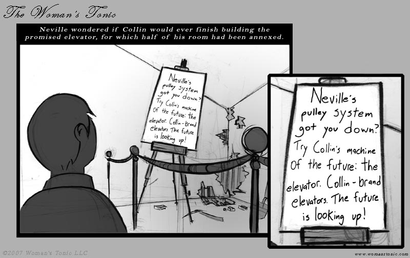 Neville wondered if Collin would ever finish building the promised elevator, for which half of his room had been annexed.  Neville's pulley system got you down?  Try Collin's machine of the future: the elevator.  Collin-brand elevators.  The future is looking up!